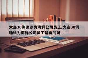 大连30例确诊为海鲜公司员工/大连30例确诊为海鲜公司员工是真的吗