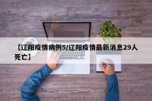 【辽阳疫情病例5/辽阳疫情最新消息29人死亡】