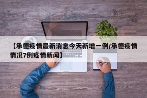 【承德疫情最新消息今天新增一例/承德疫情情况7例疫情新闻】
