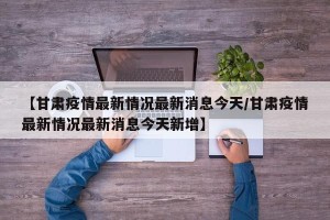 【甘肃疫情最新情况最新消息今天/甘肃疫情最新情况最新消息今天新增】