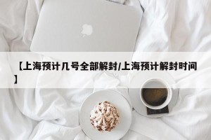 【上海预计几号全部解封/上海预计解封时间】