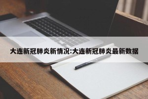 大连新冠肺炎新情况:大连新冠肺炎最新数据