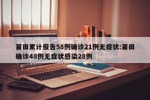 莆田累计报告58例确诊21例无症状:莆田确诊48例无症状感染28例
