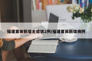 福建莆田新增无症状2例/福建莆田新增病例