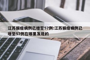 江苏猴痘病例已增至57例:江苏猴痘病例已增至57例在哪里发现的