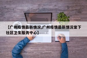 【广州疫情最新情况,广州疫情最新情况棠下社区卫生服务中心】