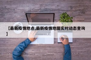 【最新疫情地点,最新疫情地图实时动态查询】
