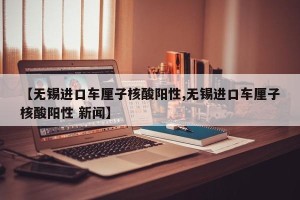 【无锡进口车厘子核酸阳性,无锡进口车厘子核酸阳性 新闻】
