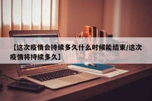 【这次疫情会持续多久什么时候能结束/这次疫情将持续多久】