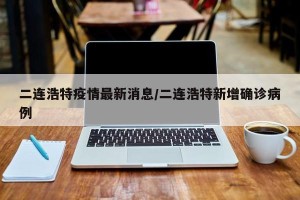 二连浩特疫情最新消息/二连浩特新增确诊病例