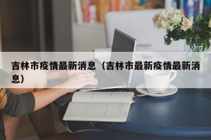 吉林市疫情最新消息（吉林市最新疫情最新消息）