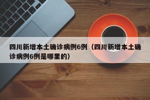 四川新增本土确诊病例6例（四川新增本土确诊病例6例是哪里的）