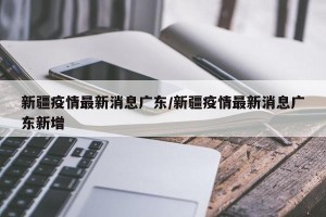 新疆疫情最新消息广东/新疆疫情最新消息广东新增