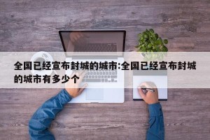 全国已经宣布封城的城市:全国已经宣布封城的城市有多少个