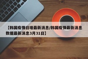 【韩国疫情日增最新消息/韩国疫情最新消息数据最新消息3月31日】