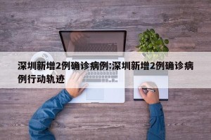 深圳新增2例确诊病例:深圳新增2例确诊病例行动轨迹