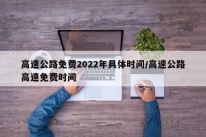 高速公路免费2022年具体时间/高速公路高速免费时间