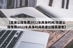 【高速公路免费2022年具体时间/高速公路免费2022年具体时间高速公路高速免】