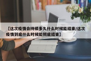 【这次疫情会持续多久什么时候能结束/这次疫情到底什么时候能彻底结束】