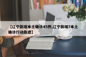 【辽宁新增本土确诊45例,辽宁新增7本土确诊行动轨迹】