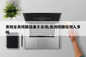 贵阳全员核酸结果不乐观/贵阳核酸检测人多吗