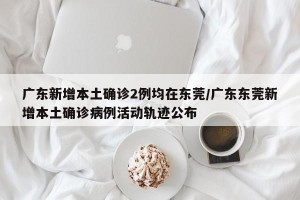 广东新增本土确诊2例均在东莞/广东东莞新增本土确诊病例活动轨迹公布