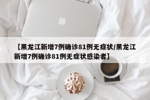 【黑龙江新增7例确诊81例无症状/黑龙江新增7例确诊81例无症状感染者】