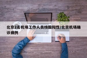 北京2名机场工作人员核酸阳性/北京机场确诊病例