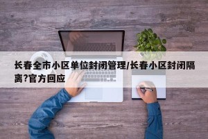 长春全市小区单位封闭管理/长春小区封闭隔离?官方回应