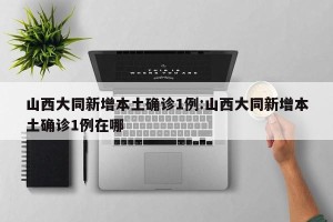 山西大同新增本土确诊1例:山西大同新增本土确诊1例在哪