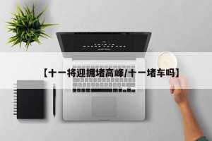 【十一将迎拥堵高峰/十一堵车吗】