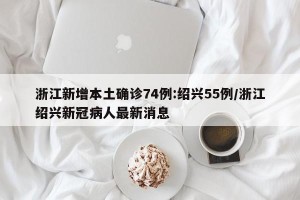 浙江新增本土确诊74例:绍兴55例/浙江绍兴新冠病人最新消息
