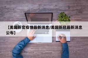 【美国新官疫情最新消息/美国新冠最新消息公布】