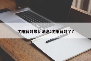 沈阳解封最新消息:沈阳解封了?