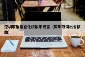 深圳取消常态化核酸系谣言（深圳取消出省核酸）
