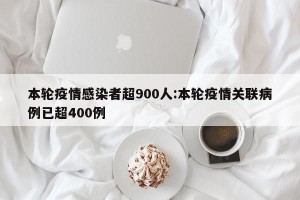 本轮疫情感染者超900人:本轮疫情关联病例已超400例