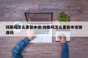 核酸码怎么重新申请:核酸码怎么重新申请健康码