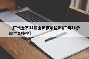 【广州全市11区全员核酸检测/广州11条街全员核检】