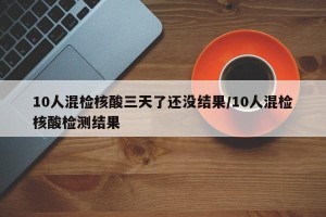 10人混检核酸三天了还没结果/10人混检核酸检测结果