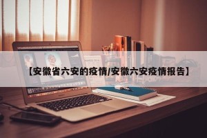 【安徽省六安的疫情/安徽六安疫情报告】
