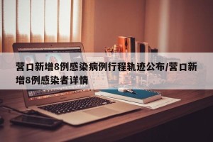 营口新增8例感染病例行程轨迹公布/营口新增8例感染者详情