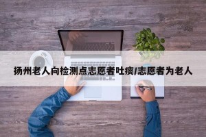 扬州老人向检测点志愿者吐痰/志愿者为老人