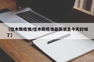 【佳木斯疫情/佳木斯疫情最新消息今天封城了】
