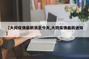 【大同疫情最新消息今天,大同疫情最新通知】