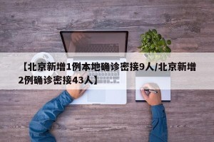 【北京新增1例本地确诊密接9人/北京新增2例确诊密接43人】