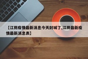 【江阴疫情最新消息今天封城了,江阴最新疫情最新消息表】