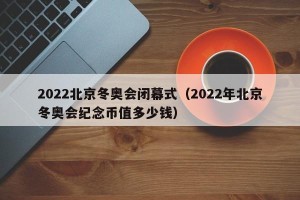 2022北京冬奥会闭幕式（2022年北京冬奥会纪念币值多少钱）