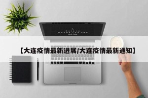 【大连疫情最新进展/大连疫情最新通知】