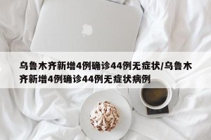 乌鲁木齐新增4例确诊44例无症状/乌鲁木齐新增4例确诊44例无症状病例