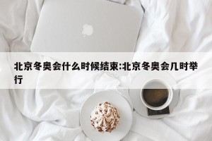 北京冬奥会什么时候结束:北京冬奥会几时举行